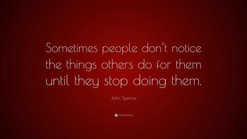 John Spence Quote: “Sometimes people don’t notice the things others do for them until they stop doing them.”