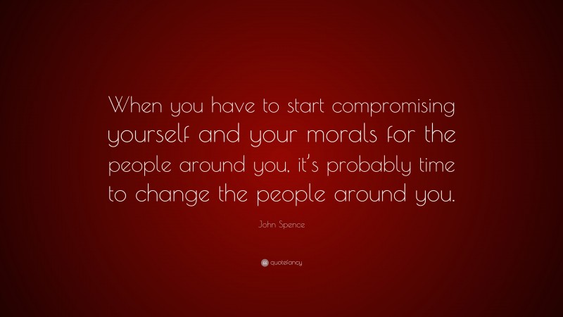 John Spence Quote: “When you have to start compromising yourself and your morals for the people around you, it’s probably time to change the people around you.”