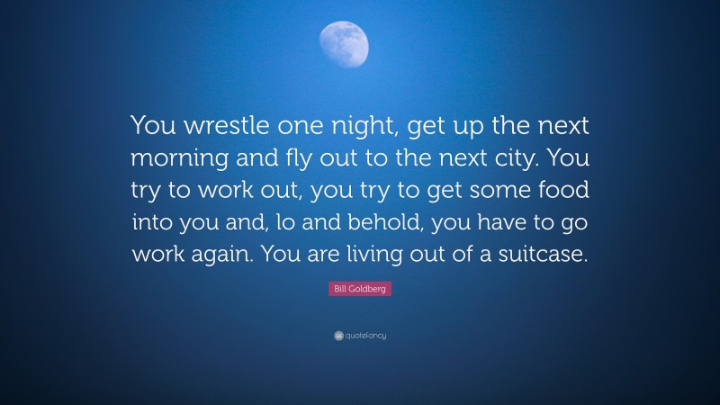 Bill Goldberg Quote: “You wrestle one night, get up the next morning and fly out to the next city. You try to work out, you try to get some food into you and, lo and behold, you have to go work again. You are living out of a suitcase.”