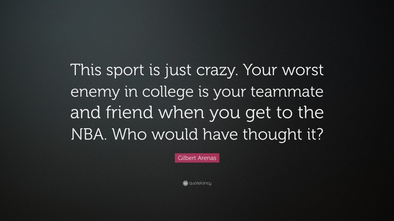 Gilbert Arenas Quote: “This sport is just crazy. Your worst enemy in college is your teammate and friend when you get to the NBA. Who would have thought it?”