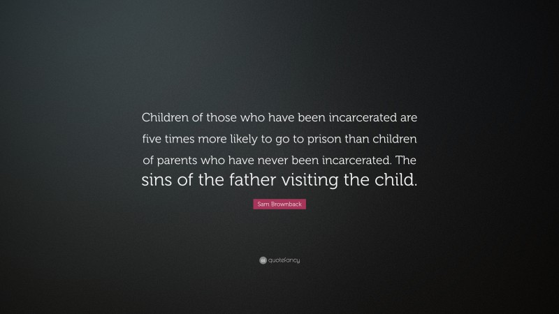 Sam Brownback Quote: “Children of those who have been incarcerated are five times more likely to go to prison than children of parents who have never been incarcerated. The sins of the father visiting the child.”