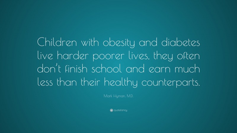 Mark Hyman, M.D. Quote: “Children with obesity and diabetes live harder poorer lives, they often don’t finish school and earn much less than their healthy counterparts.”