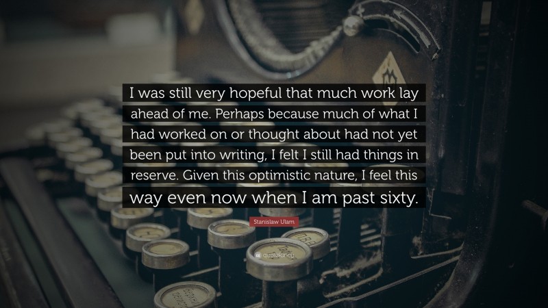Stanislaw Ulam Quote: “I was still very hopeful that much work lay ahead of me. Perhaps because much of what I had worked on or thought about had not yet been put into writing, I felt I still had things in reserve. Given this optimistic nature, I feel this way even now when I am past sixty.”