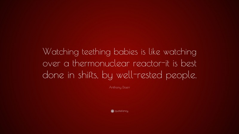 Anthony Doerr Quote: “Watching teething babies is like watching over a thermonuclear reactor-it is best done in shifts, by well-rested people.”