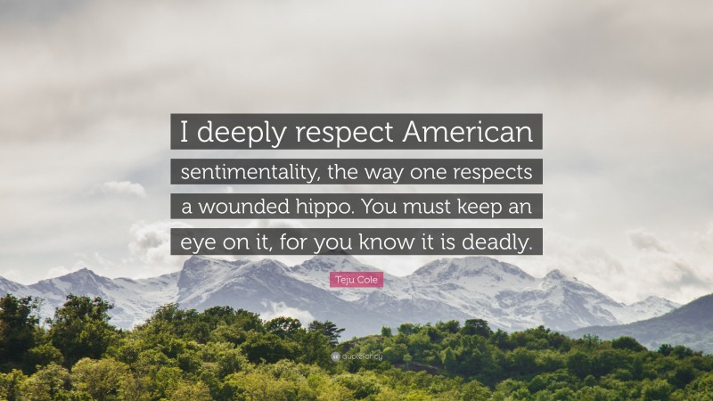 Teju Cole Quote: “I deeply respect American sentimentality, the way one respects a wounded hippo. You must keep an eye on it, for you know it is deadly.”