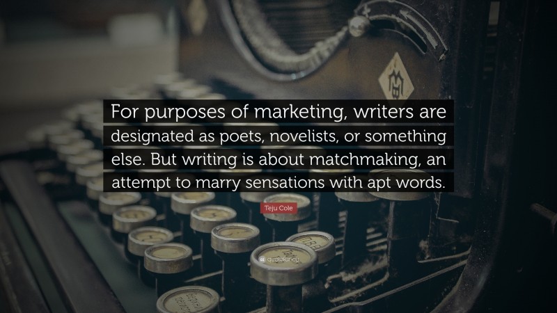 Teju Cole Quote: “For purposes of marketing, writers are designated as poets, novelists, or something else. But writing is about matchmaking, an attempt to marry sensations with apt words.”