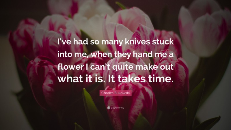 Charles Bukowski Quote: “I’ve had so many knives stuck into me, when they hand me a flower I can’t quite make out what it is. It takes time.”