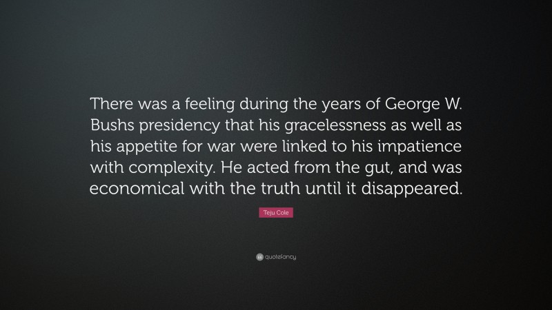 Teju Cole Quote: “There was a feeling during the years of George W. Bushs presidency that his gracelessness as well as his appetite for war were linked to his impatience with complexity. He acted from the gut, and was economical with the truth until it disappeared.”