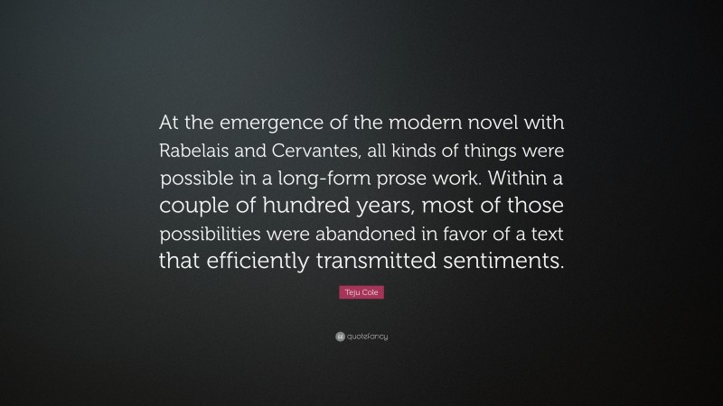 Teju Cole Quote: “At the emergence of the modern novel with Rabelais and Cervantes, all kinds of things were possible in a long-form prose work. Within a couple of hundred years, most of those possibilities were abandoned in favor of a text that efficiently transmitted sentiments.”