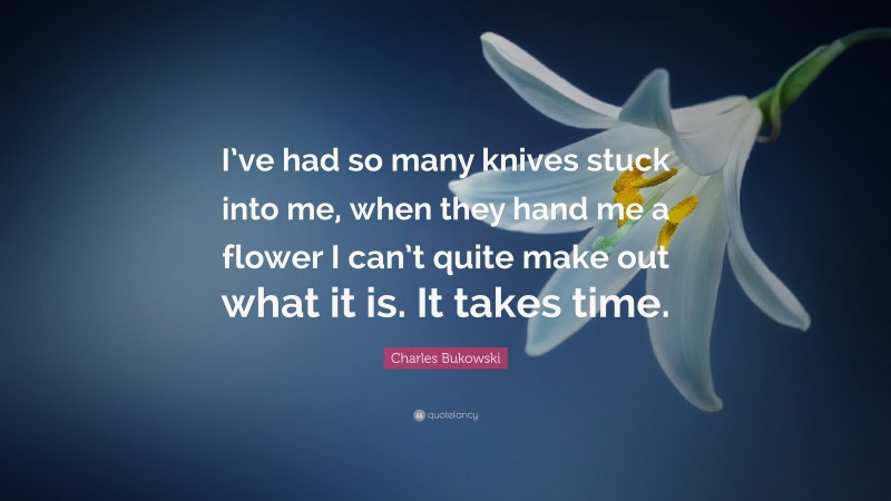 Charles Bukowski Quote: “I’ve had so many knives stuck into me, when they hand me a flower I can’t quite make out what it is. It takes time.”