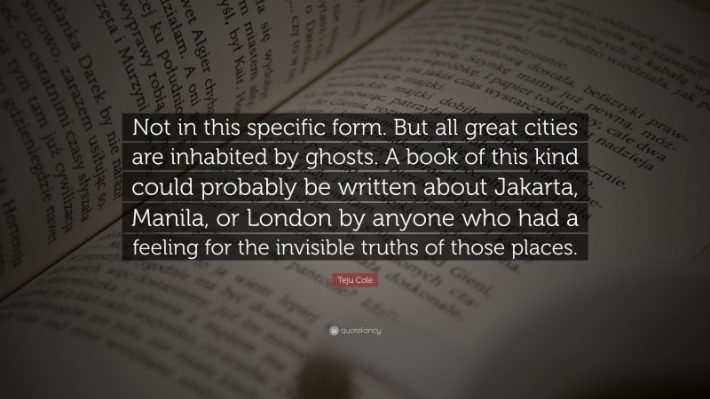 Teju Cole Quote: “Not in this specific form. But all great cities are inhabited by ghosts. A book of this kind could probably be written about Jakarta, Manila, or London by anyone who had a feeling for the invisible truths of those places.”