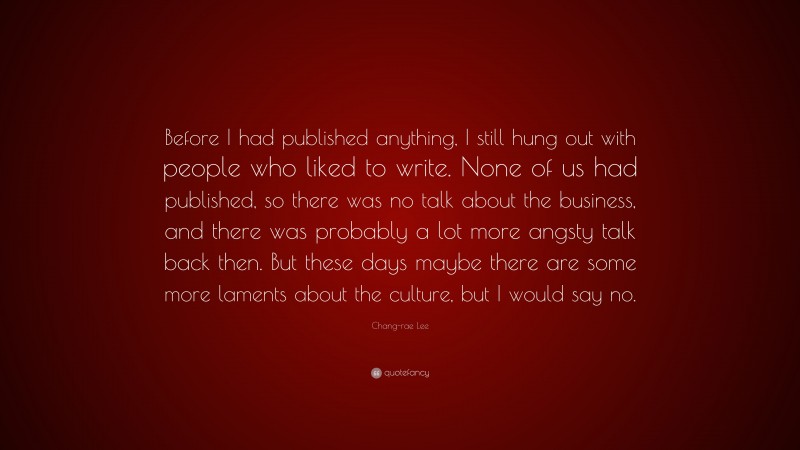 Chang-rae Lee Quote: “Before I had published anything, I still hung out with people who liked to write. None of us had published, so there was no talk about the business, and there was probably a lot more angsty talk back then. But these days maybe there are some more laments about the culture, but I would say no.”