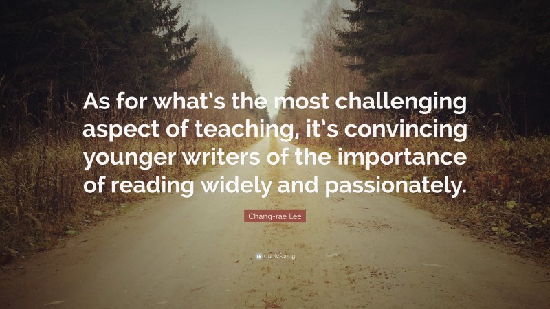 Chang-rae Lee Quote: “As for what’s the most challenging aspect of teaching, it’s convincing younger writers of the importance of reading widely and passionately.”