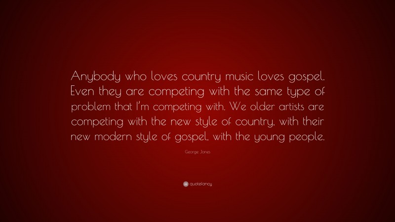 George Jones Quote: “Anybody who loves country music loves gospel. Even they are competing with the same type of problem that I’m competing with. We older artists are competing with the new style of country, with their new modern style of gospel, with the young people.”