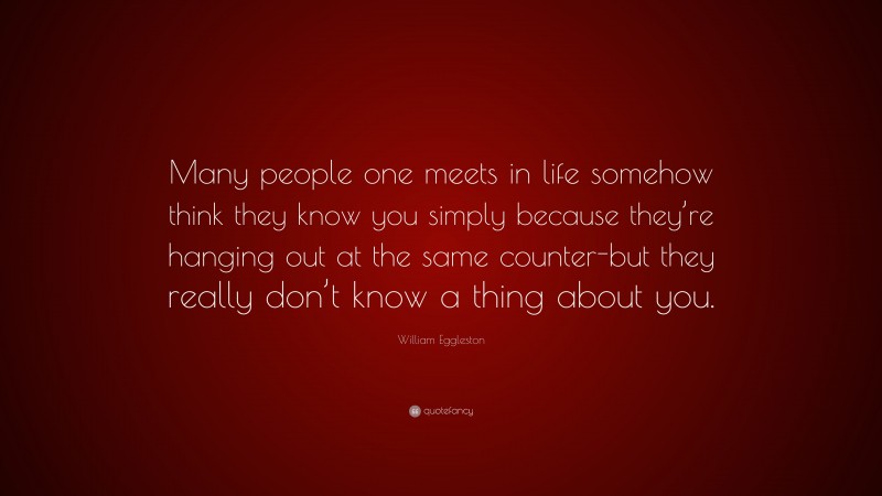 William Eggleston Quote: “Many people one meets in life somehow think they know you simply because they’re hanging out at the same counter-but they really don’t know a thing about you.”