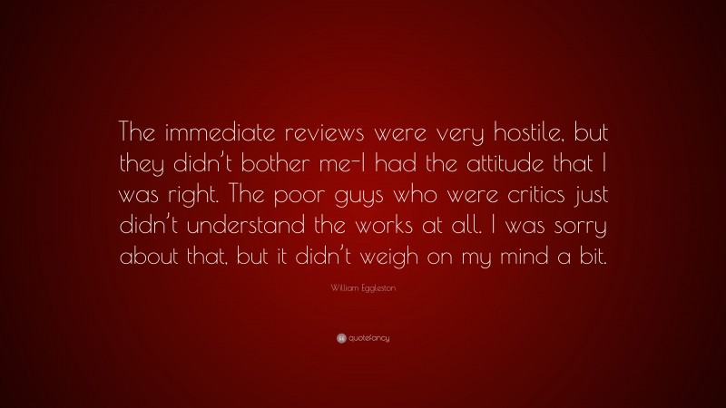 William Eggleston Quote: “The immediate reviews were very hostile, but they didn’t bother me-I had the attitude that I was right. The poor guys who were critics just didn’t understand the works at all. I was sorry about that, but it didn’t weigh on my mind a bit.”