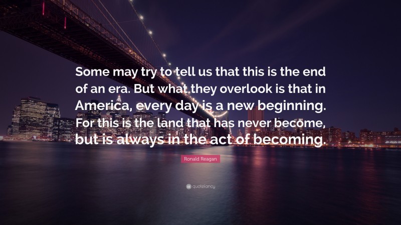 Ronald Reagan Quote: “Some may try to tell us that this is the end of an era. But what they overlook is that in America, every day is a new beginning. For this is the land that has never become, but is always in the act of becoming.”