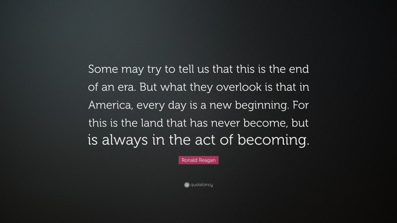 Ronald Reagan Quote: “Some may try to tell us that this is the end of an era. But what they overlook is that in America, every day is a new beginning. For this is the land that has never become, but is always in the act of becoming.”