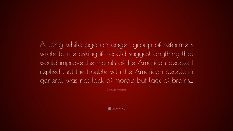 Gertrude Atherton Quote: “A long while ago an eager group of reformers wrote to me asking if I could suggest anything that would improve the morals of the American people. I replied that the trouble with the American people in general was not lack of morals but lack of brains...”