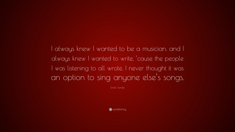 Emeli Sande Quote: “I always knew I wanted to be a musician, and I always knew I wanted to write, ’cause the people I was listening to all wrote. I never thought it was an option to sing anyone else’s songs.”
