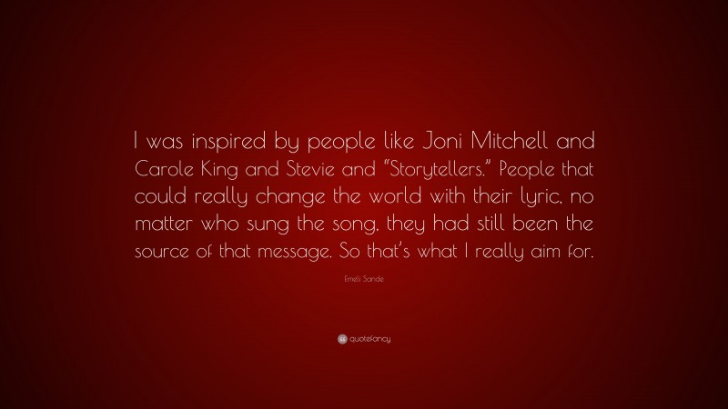 Emeli Sande Quote: “I was inspired by people like Joni Mitchell and Carole King and Stevie and “Storytellers.” People that could really change the world with their lyric, no matter who sung the song, they had still been the source of that message. So that’s what I really aim for.”