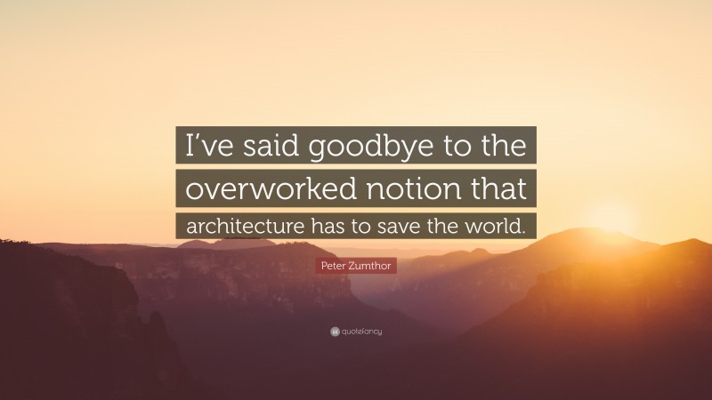 Peter Zumthor Quote: “I’ve said goodbye to the overworked notion that architecture has to save the world.”