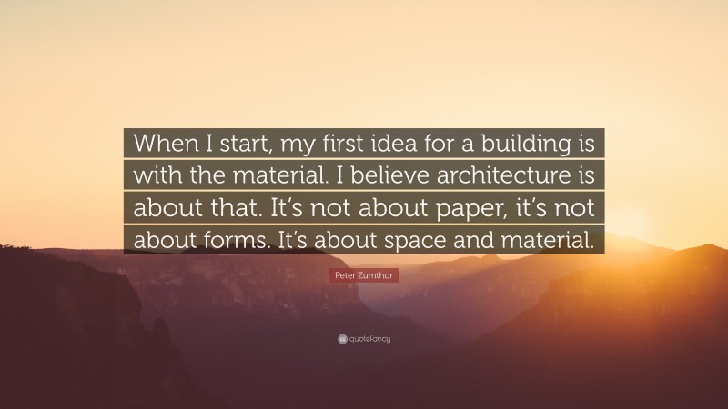 Peter Zumthor Quote: “When I start, my first idea for a building is with the material. I believe architecture is about that. It’s not about paper, it’s not about forms. It’s about space and material.”