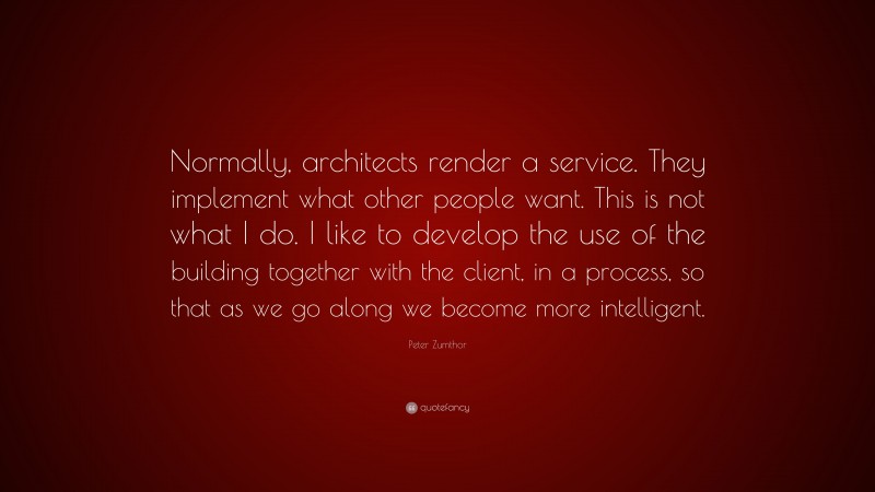 Peter Zumthor Quote: “Normally, architects render a service. They implement what other people want. This is not what I do. I like to develop the use of the building together with the client, in a process, so that as we go along we become more intelligent.”
