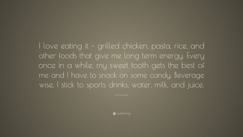 Derrick Rose Quote: “I love eating it – grilled chicken, pasta, rice, and other foods that give me long term energy. Every once in a while, my sweet tooth gets the best of me and I have to snack on some candy. Beverage wise, I stick to sports drinks, water, milk, and juice.”