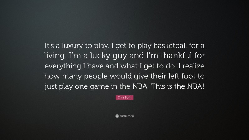 Chris Bosh Quote: “It’s a luxury to play. I get to play basketball for a living. I’m a lucky guy and I’m thankful for everything I have and what I get to do. I realize how many people would give their left foot to just play one game in the NBA. This is the NBA!”