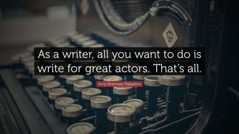 Amy Sherman-Palladino Quote: “As a writer, all you want to do is write for great actors. That’s all.”