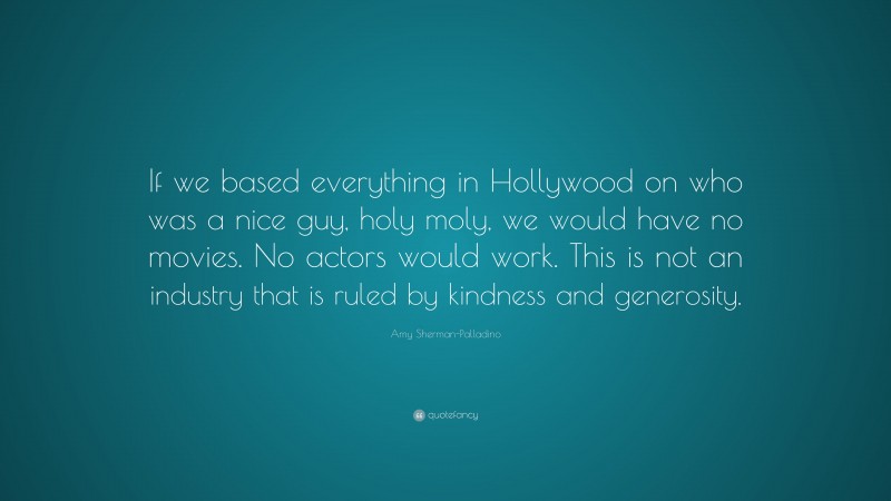 Amy Sherman-Palladino Quote: “If we based everything in Hollywood on who was a nice guy, holy moly, we would have no movies. No actors would work. This is not an industry that is ruled by kindness and generosity.”