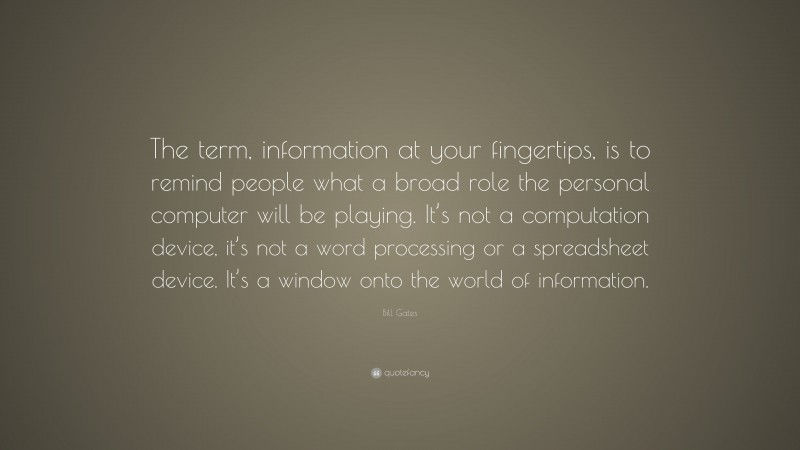 Bill Gates Quote: “The term, information at your fingertips, is to remind people what a broad role the personal computer will be playing. It’s not a computation device, it’s not a word processing or a spreadsheet device. It’s a window onto the world of information.”