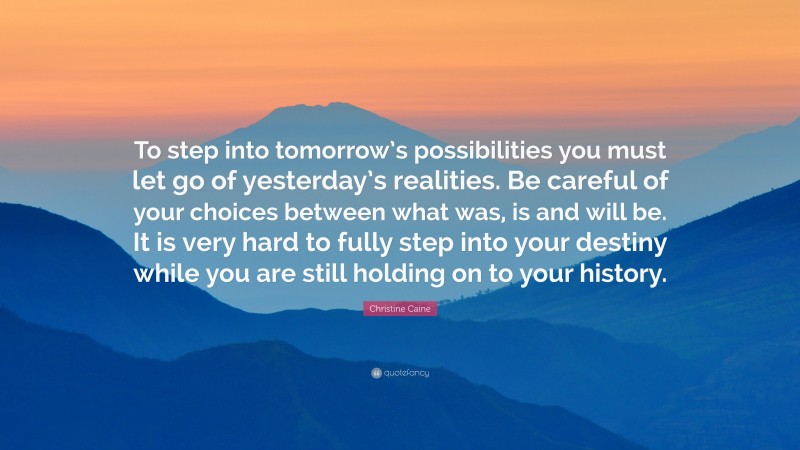 Christine Caine Quote: “To step into tomorrow’s possibilities you must let go of yesterday’s realities. Be careful of your choices between what was, is and will be. It is very hard to fully step into your destiny while you are still holding on to your history.”