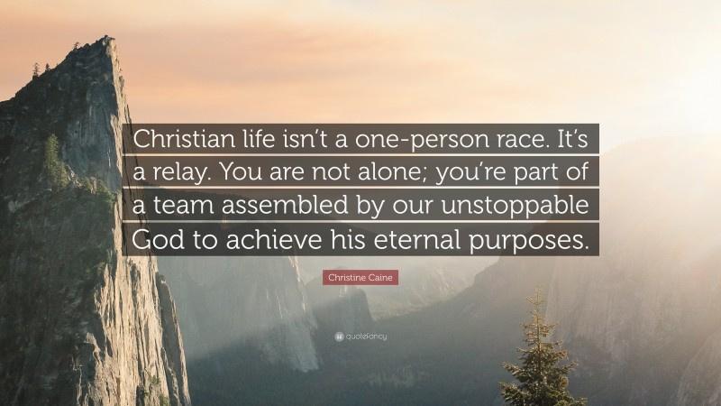 Christine Caine Quote: “Christian life isn’t a one-person race. It’s a relay. You are not alone; you’re part of a team assembled by our unstoppable God to achieve his eternal purposes.”