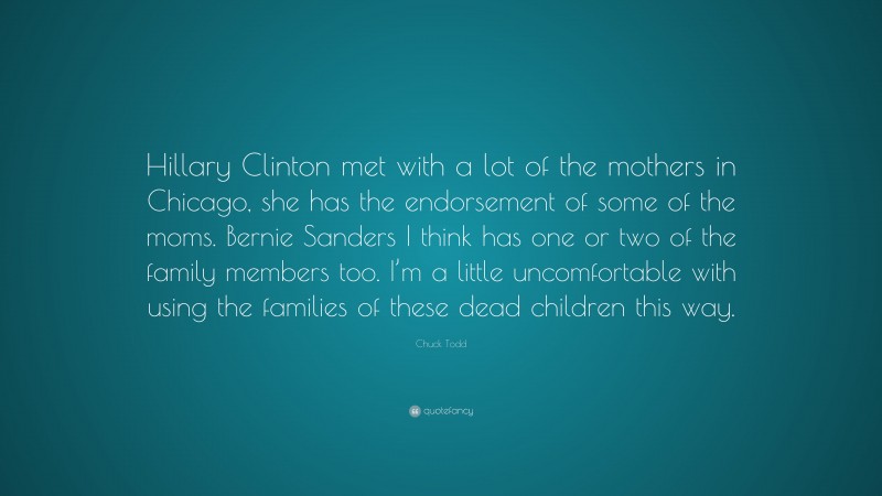 Chuck Todd Quote: “Hillary Clinton met with a lot of the mothers in Chicago, she has the endorsement of some of the moms. Bernie Sanders I think has one or two of the family members too. I’m a little uncomfortable with using the families of these dead children this way.”
