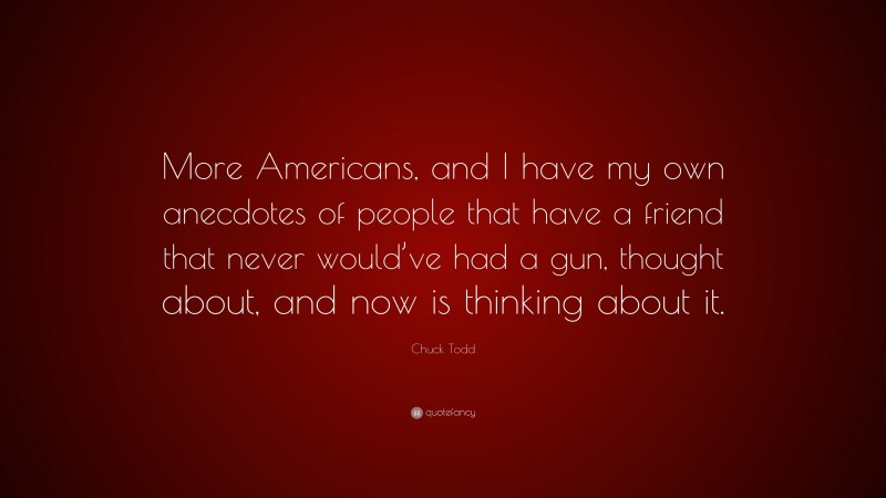 Chuck Todd Quote: “More Americans, and I have my own anecdotes of people that have a friend that never would’ve had a gun, thought about, and now is thinking about it.”