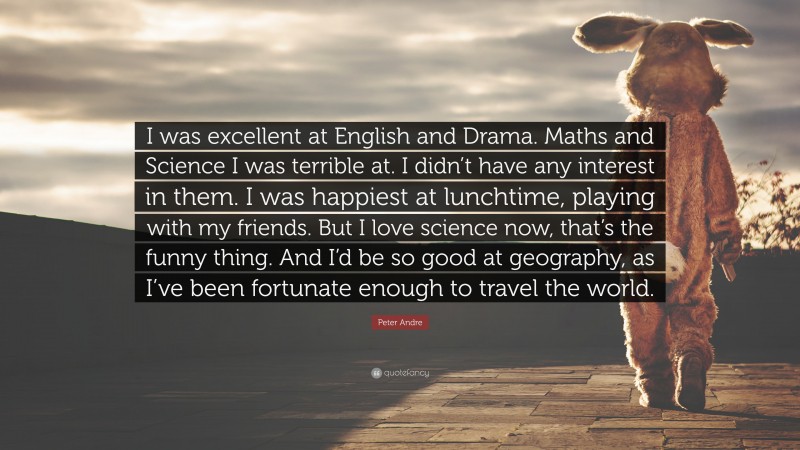 Peter Andre Quote: “I was excellent at English and Drama. Maths and Science I was terrible at. I didn’t have any interest in them. I was happiest at lunchtime, playing with my friends. But I love science now, that’s the funny thing. And I’d be so good at geography, as I’ve been fortunate enough to travel the world.”