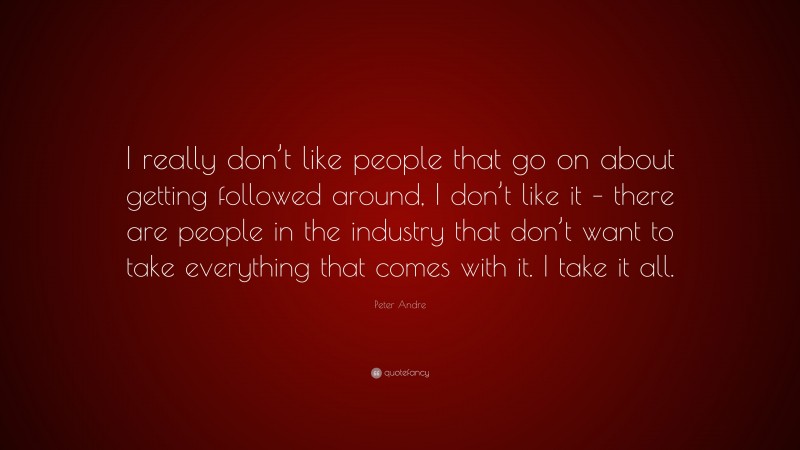 Peter Andre Quote: “I really don’t like people that go on about getting followed around, I don’t like it – there are people in the industry that don’t want to take everything that comes with it. I take it all.”