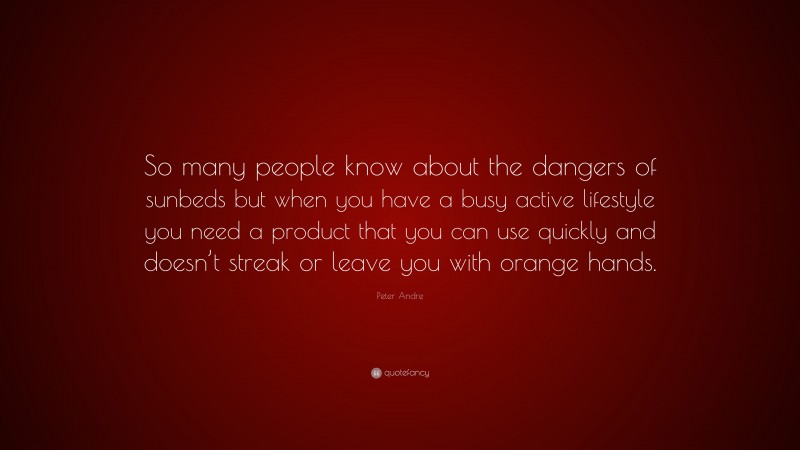 Peter Andre Quote: “So many people know about the dangers of sunbeds but when you have a busy active lifestyle you need a product that you can use quickly and doesn’t streak or leave you with orange hands.”
