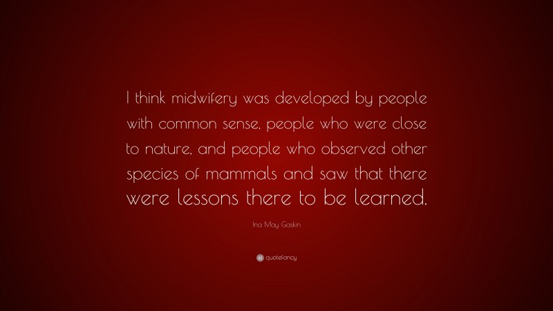 Ina May Gaskin Quote: “I think midwifery was developed by people with common sense, people who were close to nature, and people who observed other species of mammals and saw that there were lessons there to be learned.”
