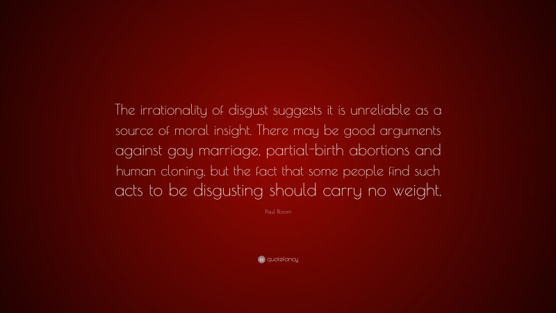 Paul Bloom Quote: “The irrationality of disgust suggests it is unreliable as a source of moral insight. There may be good arguments against gay marriage, partial-birth abortions and human cloning, but the fact that some people find such acts to be disgusting should carry no weight.”