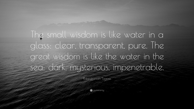 Rabindranath Tagore Quote: “The small wisdom is like water in a glass: clear, transparent, pure. The great wisdom is like the water in the sea: dark, mysterious, impenetrable.”