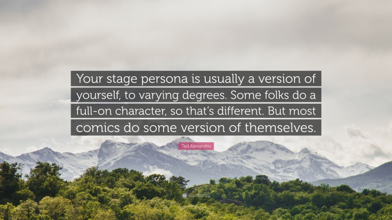 Ted Alexandro Quote: “Your stage persona is usually a version of yourself, to varying degrees. Some folks do a full-on character, so that’s different. But most comics do some version of themselves.”