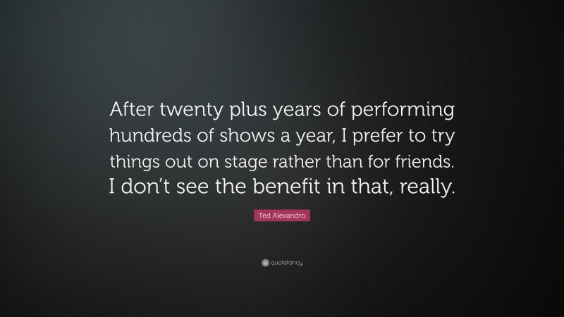 Ted Alexandro Quote: “After twenty plus years of performing hundreds of shows a year, I prefer to try things out on stage rather than for friends. I don’t see the benefit in that, really.”