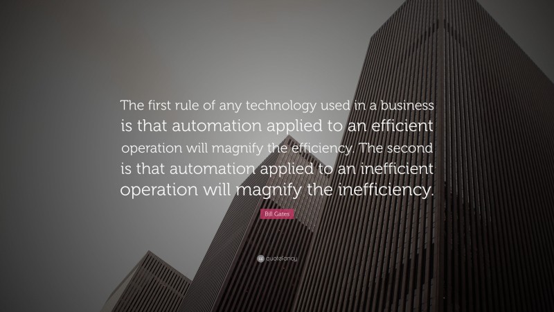 Bill Gates Quote: “The first rule of any technology used in a business is that automation applied to an efficient operation will magnify the efficiency. The second is that automation applied to an inefficient operation will magnify the inefficiency.”