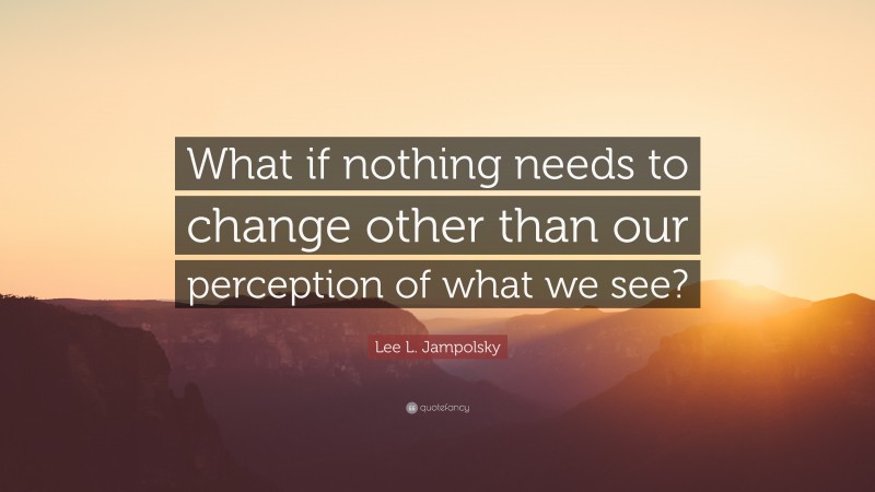 Lee L. Jampolsky Quote: “What if nothing needs to change other than our perception of what we see?”