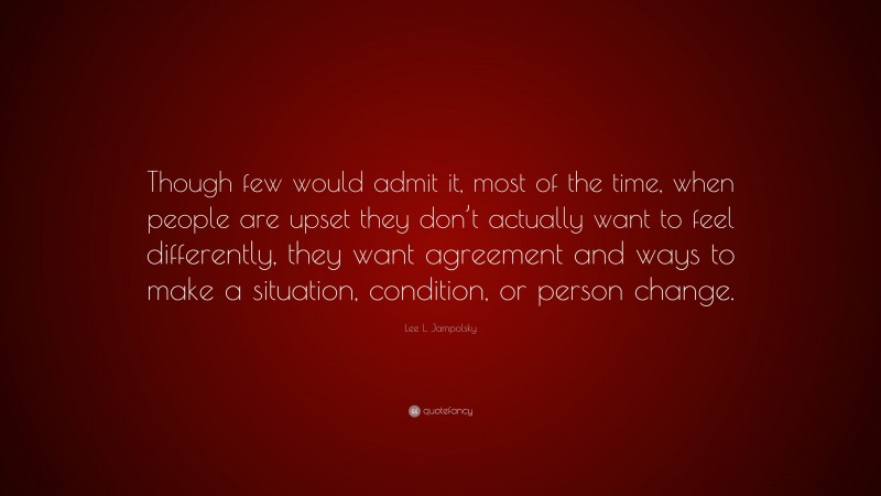 Lee L. Jampolsky Quote: “Though few would admit it, most of the time, when people are upset they don’t actually want to feel differently, they want agreement and ways to make a situation, condition, or person change.”