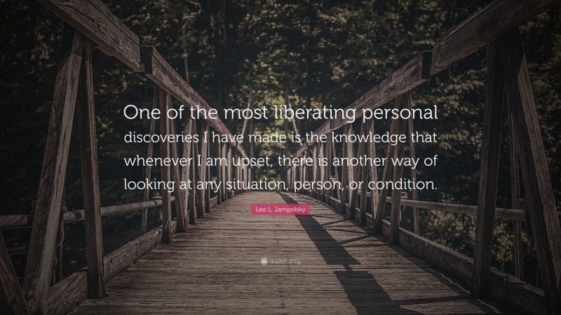 Lee L. Jampolsky Quote: “One of the most liberating personal discoveries I have made is the knowledge that whenever I am upset, there is another way of looking at any situation, person, or condition.”