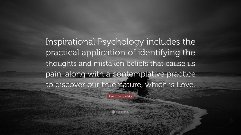 Lee L. Jampolsky Quote: “Inspirational Psychology includes the practical application of identifying the thoughts and mistaken beliefs that cause us pain, along with a contemplative practice to discover our true nature, which is Love.”
